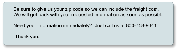 Be sure to give us your zip code so we can include the freight cost. We will get back with your requested information as soon as possible.  Need your information immediately?  Just call us at 800-758-9641.  -Thank you.